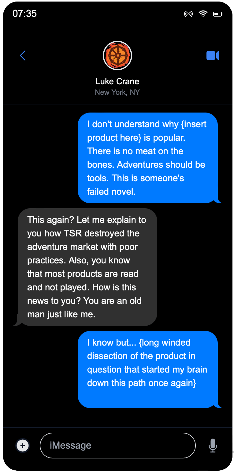 Image of a text conversation. Keith says, I don't understand why {insert product here} is popular. There is no meat on the bones. Adventures should be tools. This is someone's failed novel. Luke replies, This again? Let me explain to you how TSR destroyed the adventure market with poor practices. Also, you know that most products are read and not played. How is this news to you? You are an old man just like me. Keith replies, I know but... {long winded dissection of th product in question that started my brain down this path once again}